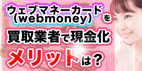 ウェブマネーカード(webmoney)を買取業者で現金化するメリット